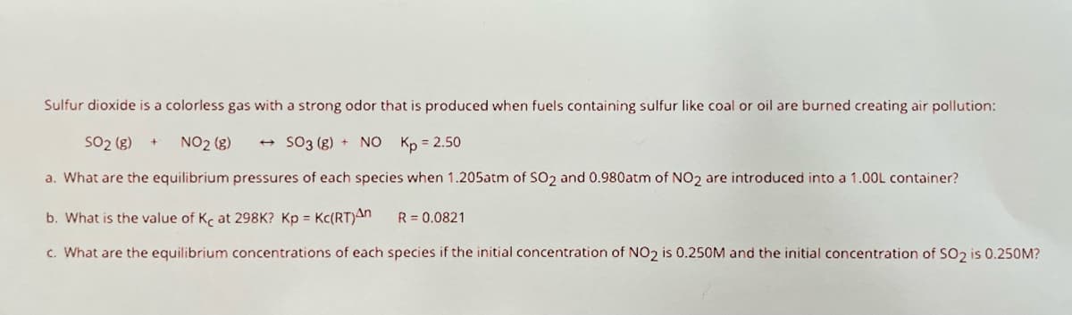 Sulfur dioxide is a colorless gas with a strong odor that is produced when fuels containing sulfur like coal or oil are burned creating air pollution:
SO2 (g) + NO₂ (g)
SO3 (g) + NO Kp = 2.50
a. What are the equilibrium pressures of each species when 1.205atm of SO₂ and 0.980atm of NO₂ are introduced into a 1.00L container?
b. What is the value of Ke at 298K? Kp = Kc(RT)An R = 0.0821
c. What are the equilibrium concentrations of each species if the initial concentration of NO2 is 0.250M and the initial concentration of SO₂ is 0.250M?
