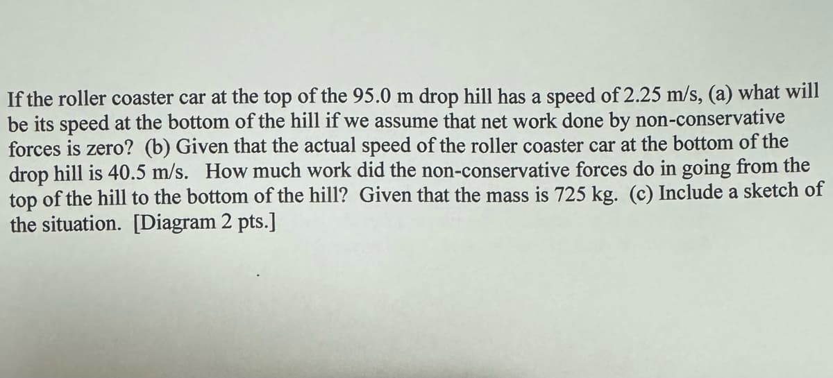 If the roller coaster car at the top of the 95.0 m drop hill has a speed of 2.25 m/s, (a) what will
be its speed at the bottom of the hill if we assume that net work done by non-conservative
forces is zero? (b) Given that the actual speed of the roller coaster car at the bottom of the
drop hill is 40.5 m/s. How much work did the non-conservative forces do in going from the
top of the hill to the bottom of the hill? Given that the mass is 725 kg. (c) Include a sketch of
the situation. [Diagram 2 pts.]