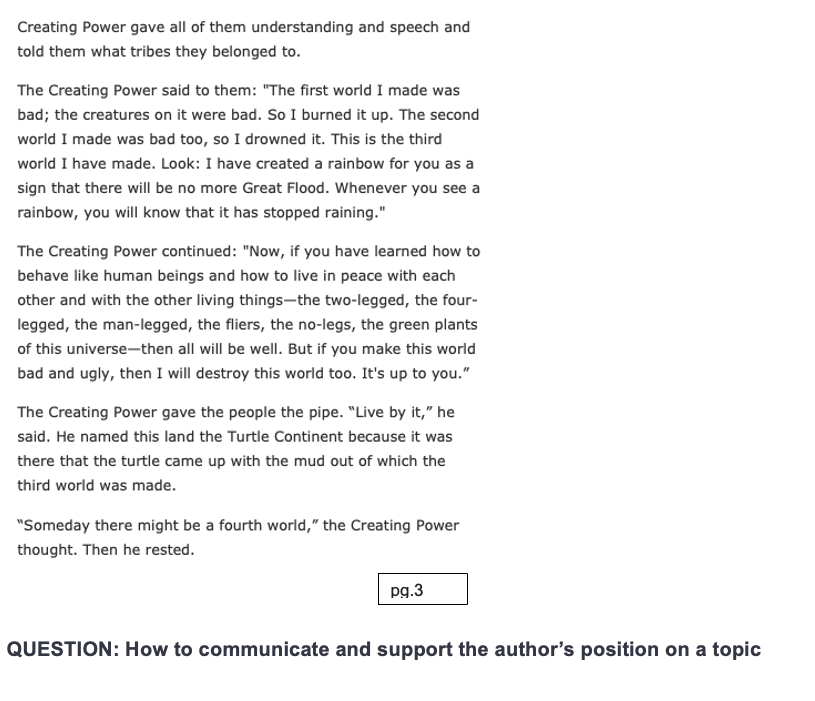 Creating Power gave all of them understanding and speech and
told them what tribes they belonged to.
The Creating Power said to them: "The first world I made was
bad; the creatures on it were bad. So I burned it up. The second
world I made was bad too, so I drowned it. This is the third
world I have made. Look: I have created a rainbow for you as a
sign that there will be no more Great Flood. Whenever you see a
rainbow, you will know that it has stopped raining."
The Creating Power continued: "Now, if you have learned how to
behave like human beings and how to live in peace with each
other and with the other living things-the two-legged, the four-
legged, the man-legged, the fliers, the no-legs, the green plants
of this universe-then all will be well. But if you make this world
bad and ugly, then I will destroy this world too. It's up to you."
The Creating Power gave the people the pipe. "Live by it," he
said. He named this land the Turtle Continent because it was
there that the turtle came up with the mud out of which the
third world was made.
"Someday there might be a fourth world," the Creating Power
thought. Then he rested.
pg.3
QUESTION: How to communicate and support the author's position on a topic