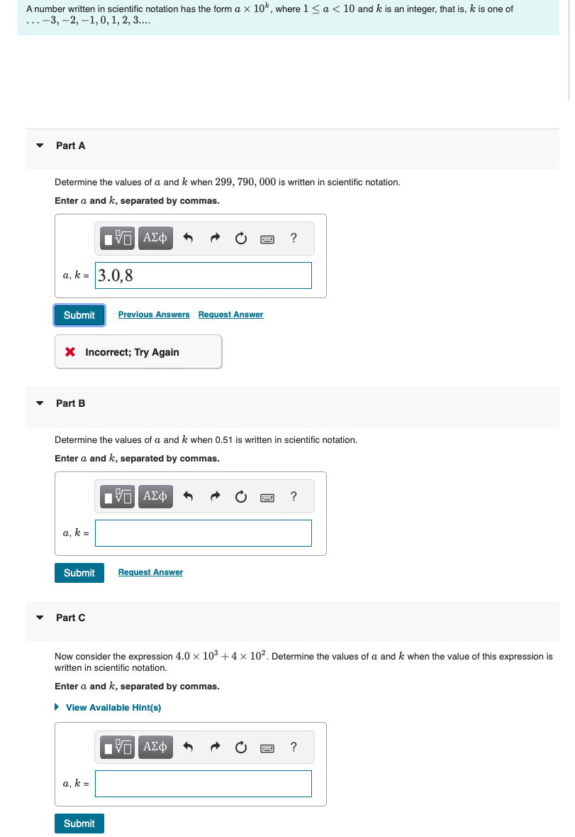 A number written in scientific notation has the form a × 10%, where 1< a <10 and k is an integer, that is, k is one of
..-3, -2, -1, 0, 1, 2, 3....
Part A
Determine the values of a and k when 299, 790, 000 is written in scientific notation.
Enter a and k, separated by commas.
Ο ΑΣΦ
a.k-3.0,8
?
Submit Previous Answers Request Answer
× Incorrect; Try Again
Part B
Determine the values of a and k when 0.51 is written in scientific notation.
Enter a and k, separated by commas.
1 ΑΣΦ
a, k =
Submit
Request Answer
?
▾ Part C
Now consider the expression 4.0 × 103 +4 × 102. Determine the values of a and k when the value of this expression is
written in scientific notation.
Enter a and k, separated by commas.
▸ View Available Hint(s)
a, k =
Submit
ΑΣΦ
?