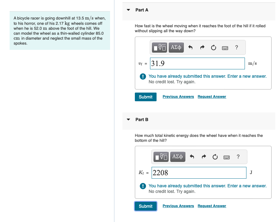 A bicycle racer is going downhill at 13.5 m/s when,
to his horror, one of his 2.17 kg wheels comes off
when he is 52.0 m above the foot of the hill. We
can model the wheel as a thin-walled cylinder 85.0
cm in diameter and neglect the small mass of the
spokes.
་
Part A
How fast is the wheel moving when it reaches the foot of the hill if it rolled
without slipping all the way down?
ΜΕ ΑΣΦ
V = 31.9
?
m/s
You have already submitted this answer. Enter a new answer.
No credit lost. Try again.
Submit
Previous Answers Request Answer
Part B
How much total kinetic energy does the wheel have when it reaches the
bottom of the hill?
ΜΕ ΑΣΦ
?
K₁ = 2208
J
You have already submitted this answer. Enter a new answer.
No credit lost. Try again.
Submit
Previous Answers Request Answer