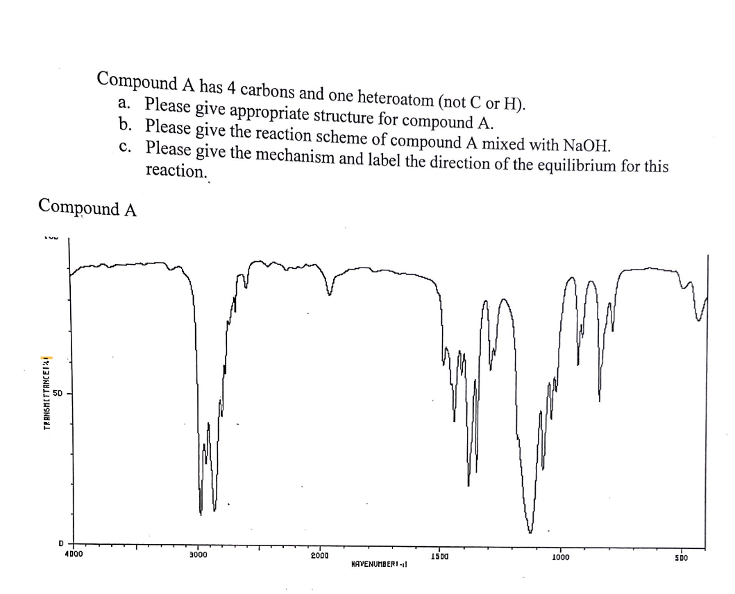 TRANSMITTANCEI
Compound A has 4 carbons and one heteroatom (not C or H).
a. Please give appropriate structure for compound A.
b. Please give the reaction scheme of compound A mixed with NaOH.
c. Please give the mechanism and label the direction of the equilibrium for this
reaction.
Compound A
4000
3000
2000
1500
1000
500
HAVENUMBERI-11