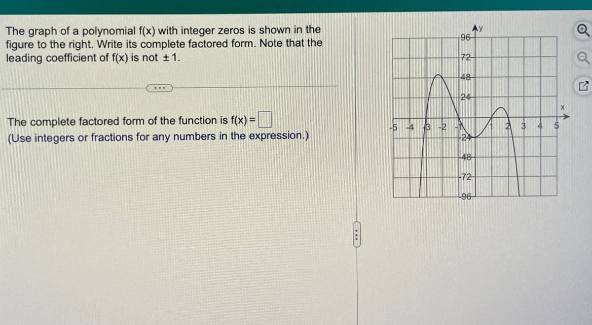 The graph of a polynomial f(x) with integer zeros is shown in the
figure to the right. Write its complete factored form. Note that the
leading coefficient of f(x) is not 1.
Ay
96
72-
48-
24
The complete factored form of the function is f(x) =
(Use integers or fractions for any numbers in the expression.)
3 -2
24
-5 4
-48
-72
96
