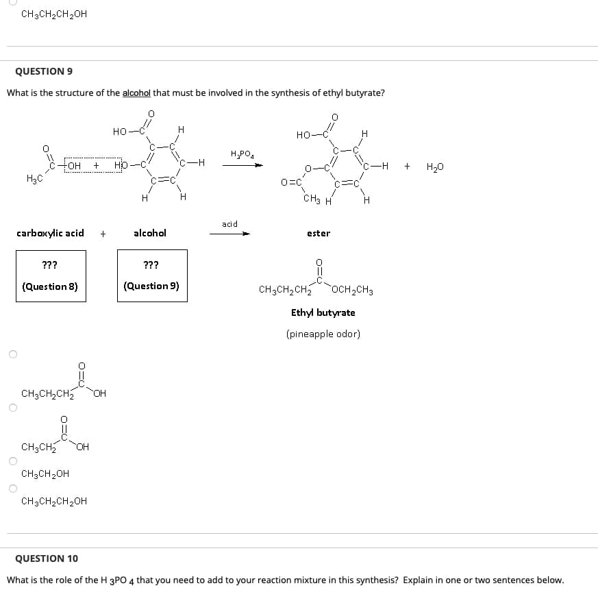 CH3CH₂CH₂OH
QUESTION 9
What is the structure of the alcohol that must be involved in the synthesis of ethyl butyrate?
H3C
OH
carboxylic acid
???
(Question 8)
요
CH3CH₂ OH
CH3CH₂OH
CH3CH₂CH₂ OH
CH3CH₂CH₂OH
+ HO
+
HO
H
C=
alcohol
H
C-H
H
???
(Question 9)
H₂PO4
acid
HO
0=C
1
CH3 H
ester
||
CH3CH₂CH₂ OCH₂CH3
Ethyl butyrate
(pineapple odor)
-H
+
H₂O
QUESTION 10
What is the role of the H 3PO 4 that you need to add to your reaction mixture in this synthesis? Explain in one or two sentences below.