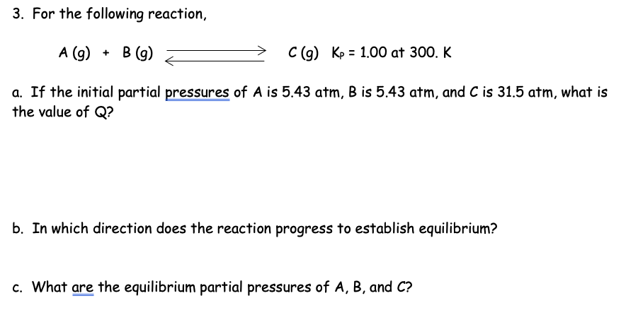 3. For the following reaction,
A (g) + B (g)
C (g) Kp 1.00 at 300. K
a. If the initial partial pressures of A is 5.43 atm, B is 5.43 atm, and C is 31.5 atm, what is
the value of Q?
b. In which direction does the reaction progress to establish equilibrium?
c. What are the equilibrium partial pressures of A, B, and C?