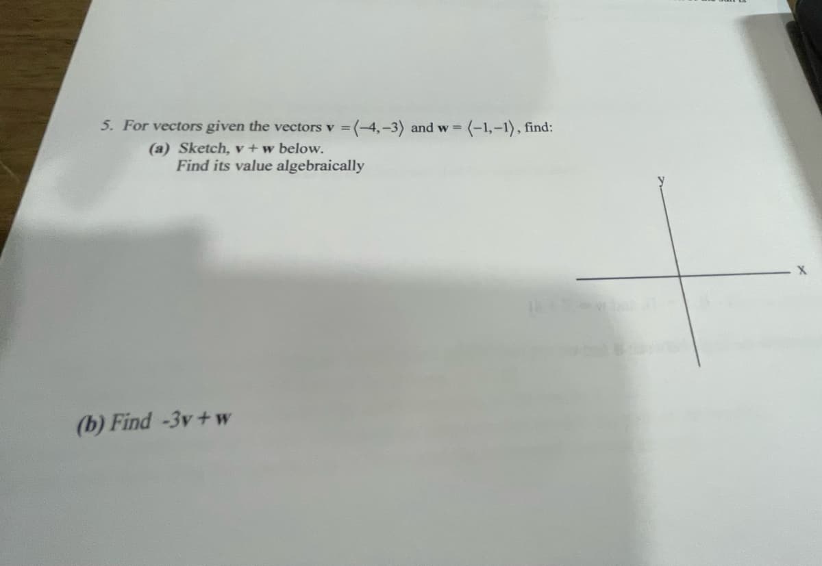 5. For vectors given the vectors v =(-4,-3) and w (-1,-1), find:
(a) Sketch, v+w below.
Find its value algebraically
(b) Find -3v+w
