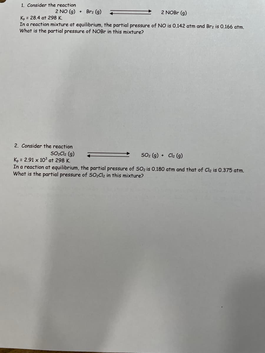 1. Consider the reaction
2 NO (g)
Br₂ (g)
2 NOBr (g)
Kp = 28.4 at 298 K.
In a reaction mixture at equilibrium, the partial pressure of NO is 0.142 atm and Br2 is 0.166 atm.
What is the partial pressure of NOBr in this mixture?
2. Consider the reaction
SO₂Cl2 (9)
Kp = 2.91 x 10³ at 298 K.
SO₂ (g) + Cl2 (g)
In a reaction at equilibrium, the partial pressure of SO₂ is 0.180 atm and that of Cl₂ is 0.375 atm.
What is the partial pressure of SO₂Cl₂ in this mixture?