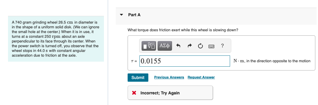 ་
Part A
A 740 gram grinding wheel 26.5 cm in diameter is
in the shape of a uniform solid disk. (We can ignore
the small hole at the center.) When it is in use, it
turns at a constant 250 rpm about an axle
perpendicular to its face through its center. When
the power switch is turned off, you observe that the
wheel stops in 44.0 s with constant angular
acceleration due to friction at the axle.
What torque does friction exert while this wheel is slowing down?
ΜΕ ΑΣΦ
T-0.0155
?
Submit Previous Answers Request Answer
× Incorrect; Try Again
N⚫m, in the direction opposite to the motion