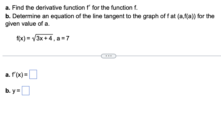 a. Find the derivative function f' for the function f.
b. Determine an equation of the line tangent to the graph of f at (a,f(a)) for the
given value of a.
f(x)=√√3x+4, a=7
a. f'(x) =
b. y=