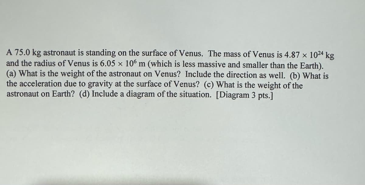 A 75.0 kg astronaut is standing on the surface of Venus. The mass of Venus is 4.87 x 1024 kg
and the radius of Venus is 6.05 x 106 m (which is less massive and smaller than the Earth).
(a) What is the weight of the astronaut on Venus? Include the direction as well. (b) What is
the acceleration due to gravity at the surface of Venus? (c) What is the weight of the
astronaut on Earth? (d) Include a diagram of the situation. [Diagram 3 pts.]