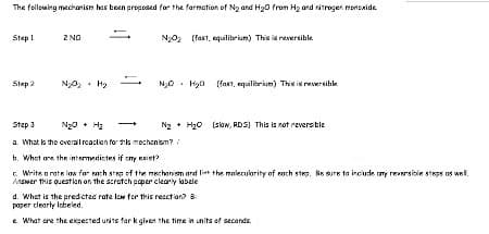 The following mechanism has been proposed for the formation of N₂ and H₂0 from H₂ and nitrogen monoxide
Step 1
Step 2
2 NO
N₂0₂
S
+
N₂0₂ (fast, equilibrium) This is reversible
N₂0 H₂0 (fast, equilibrium) This is reversible
Step 3
a. What is the overall reaction for this mechanism?/
b. What are the intermediates if my exist?
c. Write a rate law for sach step of the mechanism and let the molecularity of each step. Be sure to include any reversible steps as well.
Answer this question on the scratch paper clearly labele
N₂ H₂O (slow, RDS) This is not reversible
+
d. What is the predicted rate low for this reaction? B
paper clearly labeled.
e. What are the expected units for k given the time in units of seconds.