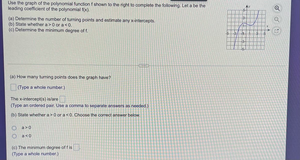 Use the graph of the polynomial function f shown to the right to complete the following. Let a be the
leading coefficient of the polynomial f(x).
(a) Determine the number of turning points and estimate any x-intercepts.
(b) State whether a> 0 or a<0.
(c) Determine the minimum degree of f.
-5
-3
(a) How many turning points does the graph have?
(Type a whole number.)
The x-intercept(s) is/are
(Type an ordered pair. Use a comma to separate answers as needed.)
(b) State whether a > 0 or a <0. Choose the correct answer below.
a>0
a<0
(c) The minimum degree off is.
(Type a whole number.)

