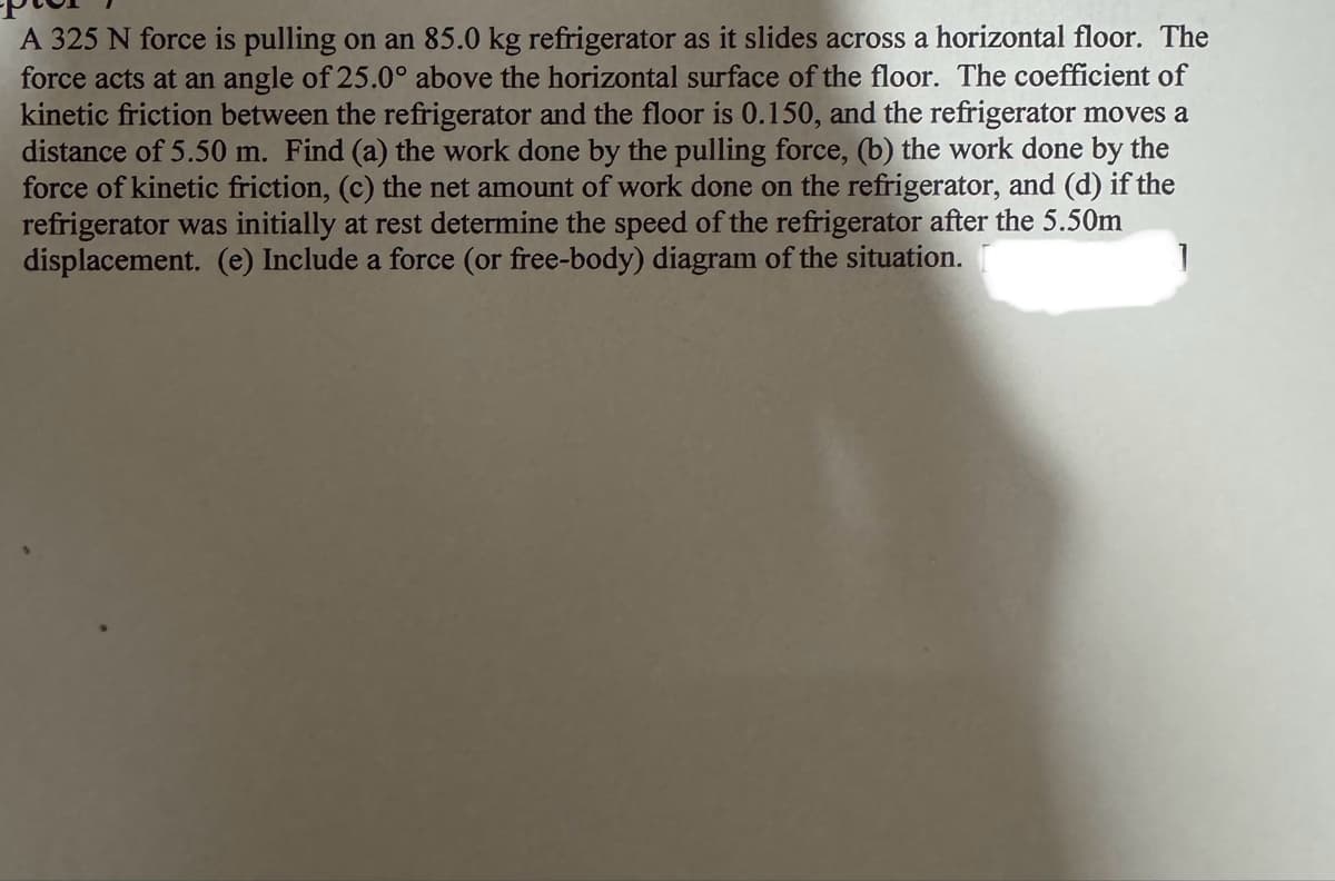 A 325 N force is pulling on an 85.0 kg refrigerator as it slides across a horizontal floor. The
force acts at an angle of 25.0° above the horizontal surface of the floor. The coefficient of
kinetic friction between the refrigerator and the floor is 0.150, and the refrigerator moves a
distance of 5.50 m. Find (a) the work done by the pulling force, (b) the work done by the
force of kinetic friction, (c) the net amount of work done on the refrigerator, and (d) if the
refrigerator was initially at rest determine the speed of the refrigerator after the 5.50m
displacement. (e) Include a force (or free-body) diagram of the situation.
]