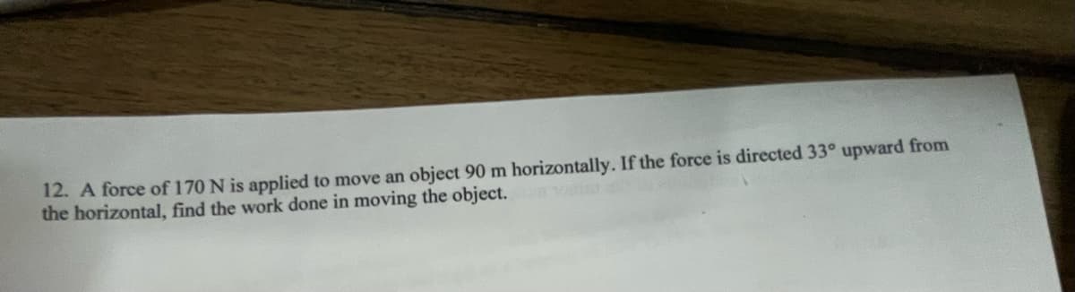 12. A force of 170 N is applied to move an object 90 m horizontally. If the force is directed 33° upward from
the horizontal, find the work done in moving the object.
