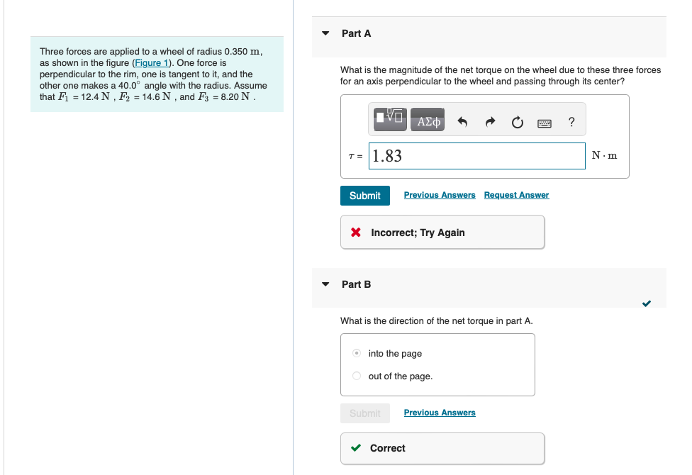 Three forces are applied to a wheel of radius 0.350 m,
as shown in the figure (Figure 1). One force is
perpendicular to the rim, one is tangent to it, and the
other one makes a 40.0° angle with the radius. Assume
that F₁ = 12.4 N, F2 = 14.6 N, and F3 = 8.20 N.
Part A
What is the magnitude of the net torque on the wheel due to these three forces
for an axis perpendicular to the wheel and passing through its center?
ΑΣΦ
T= 1.83
Submit
Previous Answers Request Answer
× Incorrect; Try Again
Part B
What is the direction of the net torque in part A.
into the page
out of the page.
Submit
Previous Answers
Correct
?
N.m