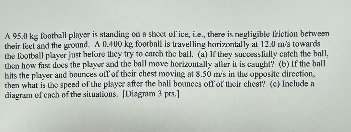 A 95.0 kg football player is standing on a sheet of ice, i.e., there is negligible friction between
their feet and the ground. A 0.400 kg football is travelling horizontally at 12.0 m/s towards
the football player just before they try to catch the ball. (a) If they successfully catch the ball,
then how fast does the player and the ball move horizontally after it is caught? (b) If the ball
hits the player and bounces off of their chest moving at 8.50 m/s in the opposite direction,
then what is the speed of the player after the ball bounces off of their chest? (c) Include a
diagram of each of the situations. [Diagram 3 pts.]