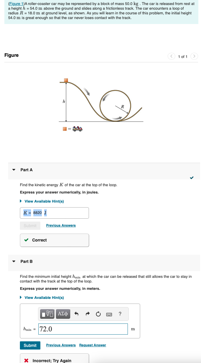 (Figure 1)A roller-coaster car may be represented by a block of mass 50.0 kg. The car is released from rest at
a height h = 54.0 m above the ground and slides along a frictionless track. The car encounters a loop of
radius R = 18.0 m at ground level, as shown. As you will learn in the course of this problem, the initial height
54.0 m is great enough so that the car never loses contact with the track.
Figure
Part A
h
R
M
Find the kinetic energy K of the car at the top of the loop.
Express your answer numerically, in joules.
▸ View Available Hint(s)
K = 8820 J
Submit
Previous Answers
Part B
Correct
1 of 1
Find the minimum initial height hmin at which the car can be released that still allows the car to stay in
contact with the track at the top of the loop.
Express your answer numerically, in meters.
▸ View Available Hint(s)
ΕΧΕΙ ΑΣΦ
hmin = 72.0
?
m
Submit Previous Answers Request Answer
× Incorrect; Try Again