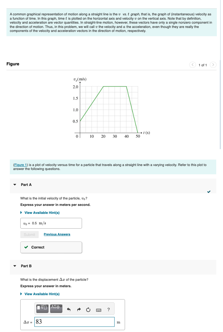 A common graphical representation of motion along a straight line is the v vs. t graph, that is, the graph of (instantaneous) velocity as
a function of time. In this graph, time t is plotted on the horizontal axis and velocity v on the vertical axis. Note that by definition,
velocity and acceleration are vector quantities. In straight-line motion, however, these vectors have only a single nonzero component in
the direction of motion. Thus, in this problem, we will call the velocity and a the acceleration, even though they are really the
components of the velocity and acceleration vectors in the direction of motion, respectively.
Figure
U₁(m/s)
2.0
1.5
1.0
0.5
1(s)
0
10
20
30
40
50
1 of 1
(Figure 1) is a plot of velocity versus time for a particle that travels along a straight line with a varying velocity. Refer to this plot to
answer the following questions.
Part A
What is the initial velocity of the particle, vo?
Express your answer in meters per second.
▸ View Available Hint(s)
V₁ = 0.5 m/s
Submit
Previous Answers
▾
Part B
Correct
What is the displacement Az of the particle?
Express your answer in meters.
▸ View Available Hint(s)
Ax = 83
Ο ΑΣΦ
?
m