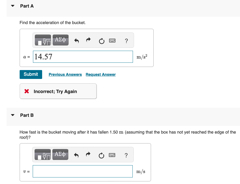 Part A
Find the acceleration of the bucket.
a = 14.57
ΑΣΦ
Submit
Previous Answers Request Answer
× Incorrect; Try Again
Part B
?
m/s²
How fast is the bucket moving after it has fallen 1.50 m (assuming that the box has not yet reached the edge of the
roof)?
v =
ΕΕ ΑΣΦ
?
m/s