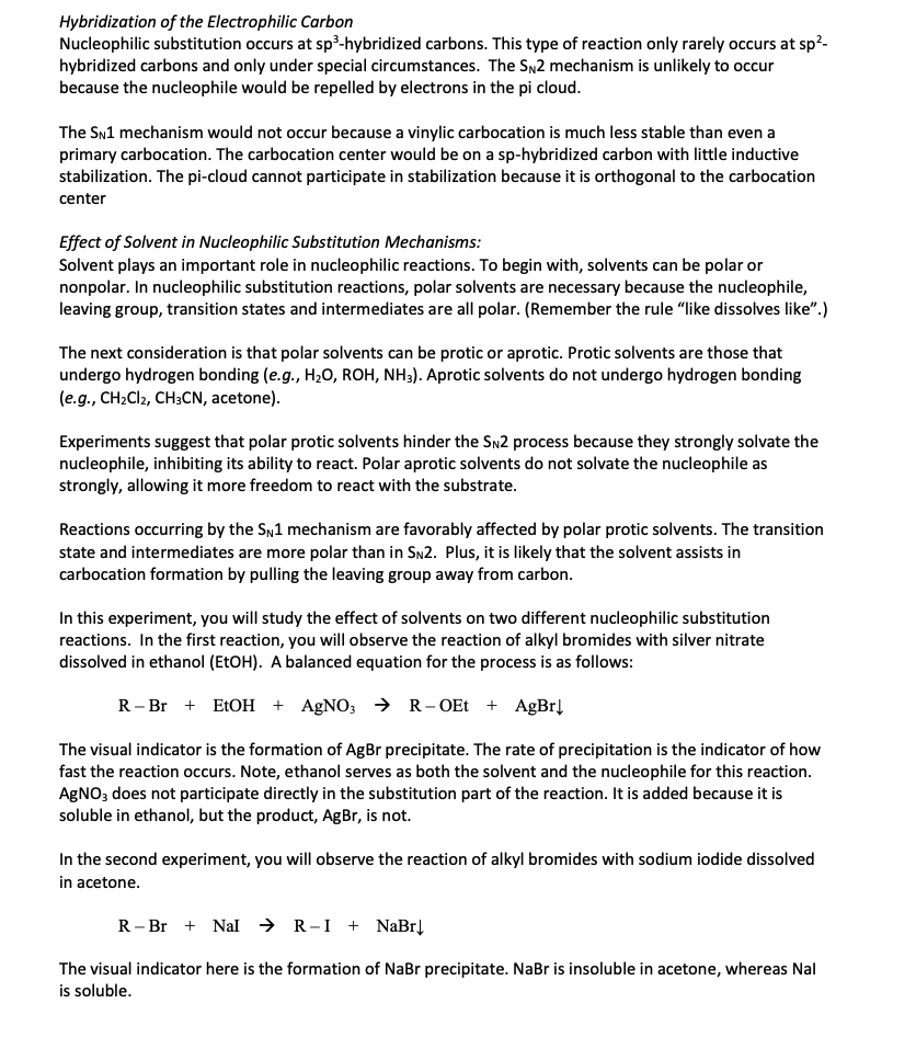 Hybridization of the Electrophilic Carbon
Nucleophilic substitution occurs at sp³-hybridized carbons. This type of reaction only rarely occurs at sp²-
hybridized carbons and only under special circumstances. The SN2 mechanism is unlikely to occur
because the nucleophile would be repelled by electrons in the pi cloud.
The SN1 mechanism would not occur because a vinylic carbocation is much less stable than even a
primary carbocation. The carbocation center would be on a sp-hybridized carbon with little inductive
stabilization. The pi-cloud cannot participate in stabilization because it is orthogonal to the carbocation
center
Effect of Solvent in Nucleophilic Substitution Mechanisms:
Solvent plays an important role in nucleophilic reactions. To begin with, solvents can be polar or
nonpolar. In nucleophilic substitution reactions, polar solvents are necessary because the nucleophile,
leaving group, transition states and intermediates are all polar. (Remember the rule "like dissolves like".)
The next consideration is that polar solvents can be protic or aprotic. Protic solvents are those that
undergo hydrogen bonding (e.g., H₂O, ROH, NH3). Aprotic solvents do not undergo hydrogen bonding
(e.g., CH2Cl2, CH3CN, acetone).
Experiments suggest that polar protic solvents hinder the SN2 process because they strongly solvate the
nucleophile, inhibiting its ability to react. Polar aprotic solvents do not solvate the nucleophile as
strongly, allowing it more freedom to react with the substrate.
Reactions occurring by the SN1 mechanism are favorably affected by polar protic solvents. The transition
state and intermediates are more polar than in SN2. Plus, it is likely that the solvent assists in
carbocation formation by pulling the leaving group away from carbon.
In this experiment, you will study the effect of solvents on two different nucleophilic substitution
reactions. In the first reaction, you will observe the reaction of alkyl bromides with silver nitrate
dissolved in ethanol (EtOH). A balanced equation for the process is as follows:
R-Br EtOH + AgNO3 → R-OEt + AgBr↓
The visual indicator is the formation of AgBr precipitate. The rate of precipitation is the indicator of how
fast the reaction occurs. Note, ethanol serves as both the solvent and the nucleophile for this reaction.
AgNO3 does not participate directly in the substitution part of the reaction. It is added because it is
soluble in ethanol, but the product, AgBr, is not.
In the second experiment, you will observe the reaction of alkyl bromides with sodium iodide dissolved
in acetone.
R-Br Nal R-I + NaBr↓
The visual indicator here is the formation of NaBr precipitate. NaBr is insoluble in acetone, whereas Nal
is soluble.