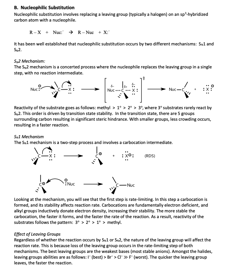 B. Nucleophilic Substitution
Nucleophilic substitution involves replacing a leaving group (typically a halogen) on an sp³-hybridized
carbon atom with a nucleophile.
R-X Nuc: > R-Nuc +X:
It has been well established that nucleophilic substitution occurs by two different mechanisms: SN1 and
SN2.
SN2 Mechanism:
The SN2 mechanism is a concerted process where the nucleophile replaces the leaving group in a single
step, with no reaction intermediate.
Nuc:
8-
18+ 5
Nuc C. X :
Nuc-C
Reactivity of the substrate goes as follows: methyl > 1° > 2° >3°, where 3° substrates rarely react by
SN2. This order is driven by transition state stability. In the transition state, there are 5 groups
surrounding carbon resulting in significant steric hindrance. With smaller groups, less crowding occurs,
resulting in a faster reaction.
SN1 Mechanism
The SN1 mechanism is a two-step process and involves a carbocation intermediate.
-X
Ꮎ
Nuc
-Nuc
(RDS)
Looking at the mechanism, you will see that the first step is rate-limiting. In this step a carbocation is
formed, and its stability affects reaction rate. Carbocations are fundamentally electron deficient, and
alkyl groups inductively donate electron density, increasing their stability. The more stable the
carbocation, the faster it forms, and the faster the rate of the reaction. As a result, reactivity of the
substrates follows the pattern: 3° > 2° > 1° > methyl.
Effect of Leaving Groups
Regardless of whether the reaction occurs by SN1 or SN2, the nature of the leaving group will affect the
reaction rate. This is because loss of the leaving group occurs in the rate-limiting step of both
mechanisms. The best leaving groups are the weakest bases (most stable anions). Amongst the halides,
leaving groups abilities are as follows: I (best) > Br > CI >>> F (worst). The quicker the leaving group
leaves, the faster the reaction.