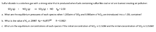 Sulfur dioxide is a colorless gas with a strong odor that is produced when fuels containing sulfur like coal or oil are burned creating air pollution:
5O₂(g) + NO₂ (s)
503 (5) + NO Kp-2.50
a. What are the equilibrium pressures of each species when 1.205atm of $02 and 0.980atm of NO₂ are introduced into a 1.00L container?
b. What is the value of Ke at 298K? Kp-K(RT)
c. What are the equilibrium concentrations of each species if the initial concentration of NO₂ is 0.250M and the initial concentration of 50₂ is 0.250M?
R-0.0821