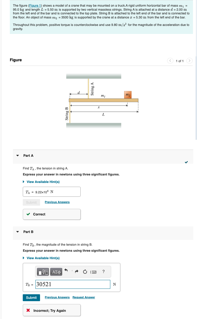 The figure (Figure 1) shows a model of a crane that may be mounted on a truck.A rigid uniform horizontal bar of mass m₁ =
95.0 kg and length L = 5.50 m is supported by two vertical massless strings. String A is attached at a distance d = 2.00 m
from the left end of the bar and is connected to the top plate. String B is attached to the left end of the bar and is connected to
the floor. An object of mass m₂ = 3500 kg is supported by the crane at a distance x = 5.30 m from the left end of the bar.
Throughout this problem, positive torque is counterclockwise and use 9.80 m/s² for the magnitude of the acceleration due to
gravity.
Figure
Part A
String B
String A
x
m2
mj
L
Find TA, the tension in string A.
Express your answer in newtons using three significant figures.
▸ View Available Hint(s)
TA = 9.22x104 N
Submit
Previous Answers
Part B
Correct
Find TB, the magnitude of the tension in string B.
Express your answer in newtons using three significant figures.
▸ View Available Hint(s)
ΜΕ ΑΣΦ
TB = 30521
?
N
Submit Previous Answers Request Answer
× Incorrect; Try Again
1 of 1