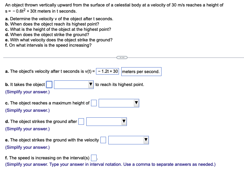 An object thrown vertically upward from the surface of a celestial body at a velocity of 30 m/s reaches a height of
s=0.62 +30t meters in t seconds.
a. Determine the velocity v of the object after t seconds.
b. When does the object reach its highest point?
c. What is the height of the object at the highest point?
d. When does the object strike the ground?
e. With what velocity does the object strike the ground?
f. On what intervals is the speed increasing?
a. The object's velocity after t seconds is v(t) = - 1.2t+ 30 meters per second.
b. It takes the object
(Simplify your answer.)
c. The object reaches a maximum height of
(Simplify your answer.)
d. The object strikes the ground after
(Simplify your answer.)
to reach its highest point.
e. The object strikes the ground with the velocity
(Simplify your answer.)
f. The speed is increasing on the interval(s)
(Simplify your answer. Type your answer in interval notation. Use a comma to separate answers as needed.)