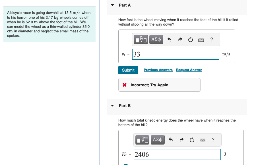 A bicycle racer is going downhill at 13.5 m/s when,
to his horror, one of his 2.17 kg wheels comes off
when he is 52.0 m above the foot of the hill. We
can model the wheel as a thin-walled cylinder 85.0
cm in diameter and neglect the small mass of the
spokes.
Part A
How fast is the wheel moving when it reaches the foot of the hill if it rolled
without slipping all the way down?
ΕΠΙ ΑΣΦ
VAΣ+
?
V = 33
Submit Previous Answers Request Answer
× Incorrect; Try Again
Part B
m/s
How much total kinetic energy does the wheel have when it reaches the
bottom of the hill?
Kf =
ΜΕ ΑΣΦ
2406
?
J
