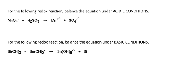 For the following redox reaction, balance the equation under ACIDIC CONDITIONS.
MnO4 + H₂SO3 → Mn+2+ SO4²
For the following redox reaction, balance the equation under BASIC CONDITIONS.
Bi(OH)3 + Sn(OH)3 → Sn(OH) 6-2 + Bi