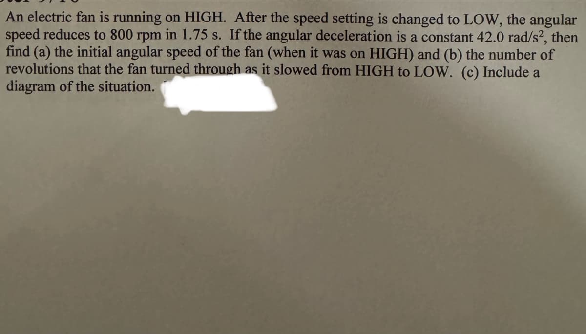 An electric fan is running on HIGH. After the speed setting is changed to LOW, the angular
speed reduces to 800 rpm in 1.75 s. If the angular deceleration is a constant 42.0 rad/s², then
find (a) the initial angular speed of the fan (when it was on HIGH) and (b) the number of
revolutions that the fan turned through as it slowed from HIGH to LOW. (c) Include a
diagram of the situation.