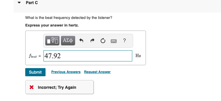 Part C
What is the beat frequency detected by the listener?
Express your answer in hertz.
fbeat = 47.92
ΑΣΦ
Submit Previous Answers Request Answer
× Incorrect; Try Again
?
Hz