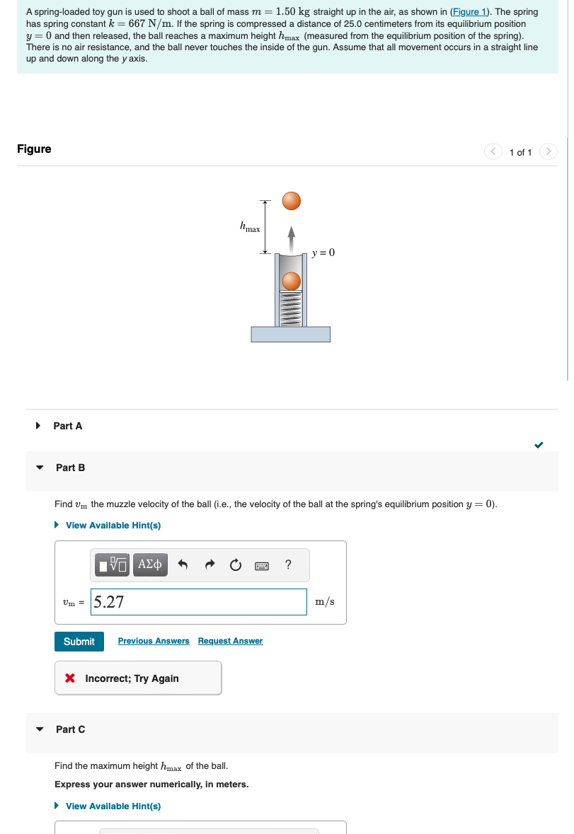 A spring-loaded toy gun is used to shoot a ball of mass m = 1.50 kg straight up in the air, as shown in (Figure 1). The spring
has spring constant k = 667 N/m. If the spring is compressed a distance of 25.0 centimeters from its equilibrium position
y = 0 and then released, the ball reaches a maximum height hmax (measured from the equilibrium position of the spring).
There is no air resistance, and the ball never touches the inside of the gun. Assume that all movement occurs in a straight line
up and down along the y axis.
Figure
▸
Part A
hmax
y=0
▾ Part B
Find vm the muzzle velocity of the ball (i.e., the velocity of the ball at the spring's equilibrium position y = 0).
▸ View Available Hint(s)
ΜΕ ΑΣΦ
Um = 5.27
?
m/s
Submit Previous Answers Request Answer
× Incorrect; Try Again
▾
Part C
Find the maximum height hmax of the ball.
Express your answer numerically, in meters.
▸ View Available Hint(s)
1 of 1