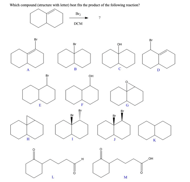 Which compound (structure with letter) best fits the product of the following reaction?
Br₂
Br
Br
ob
B
OH
Br
E
DCM
OH
Ø
Br
Br
$ $ $
H
L
Br
omow
M
OH
D