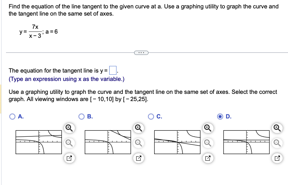 Find the equation of the line tangent to the given curve at a. Use a graphing utility to graph the curve and
the tangent line on the same set of axes.
y=
7x
X-3
a=6
The equation for the tangent line is y = ☐ .
(Type an expression using x as the variable.)
Use a graphing utility to graph the curve and the tangent line on the same set of axes. Select the correct
graph. All viewing windows are [- 10,10] by [-25,25].
A.
巳
B.
C.
☑
D.