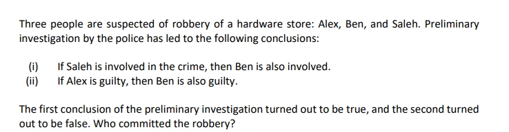 Three people are suspected of robbery of a hardware store: Alex, Ben, and Saleh. Preliminary
investigation by the police has led to the following conclusions:
(i)
If Saleh is involved in the crime, then Ben is also involved.
(ii)
If Alex is guilty, then Ben is also guilty.
The first conclusion of the preliminary investigation turned out to be true, and the second turned
out to be false. Who committed the robbery?
