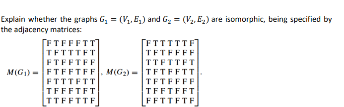 Explain whether the graphs G1
the adjacency matrices:
(V1, E,) and G2 = (V2, E2) are isomorphic, being specified by
%3D
%3D
[FTFFFTT]
TFTTTFT
ΓFTTTTTF7
TFTFFFF
TTFTTFT
M(G1) = |FTFF T FF, M(G2) = | T FT F FTT
|TFTFFFF
FTFFTFF|
FTTTFTT
TFFFTFT
TFFTFFT
|TT FF TT F
FFTTFTF
