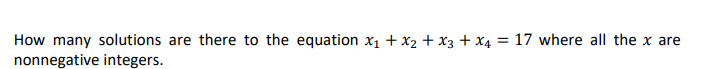 How many solutions are there to the equation x1 + x2 + x3 + X4 = 17 where all the x are
nonnegative integers.
