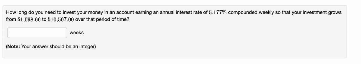 How long do you need to invest your money in an account earning an annual interest rate of 5.177% compounded weekly so that your investment grows
from $1,098.66 to $10,507.00 over that period of time?
weeks
(Note: Your answer should be an integer)