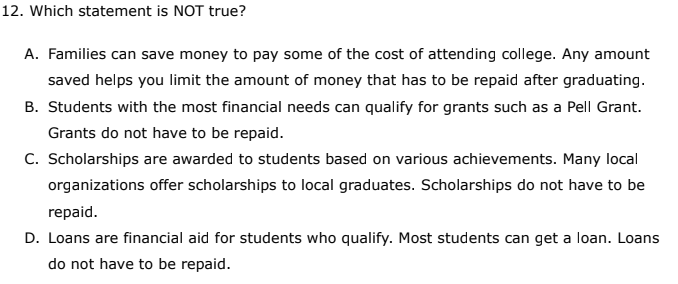 12. Which statement is NOT true?
A. Families can save money to pay some of the cost of attending college. Any amount
saved helps you limit the amount of money that has to be repaid after graduating.
B. Students with the most financial needs can qualify for grants such as a Pell Grant.
Grants do not have to be repaid.
C. Scholarships are awarded to students based on various achievements. Many local
organizations offer scholarships to local graduates. Scholarships do not have to be
repaid.
D. Loans are financial aid for students who qualify. Most students can get a loan. Loans
do not have to be repaid.
