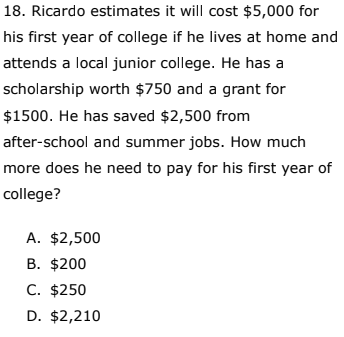 18. Ricardo estimates it will cost $5,000 for
his first year of college if he lives at home and
attends a local junior college. He has a
scholarship worth $750 and a grant for
$1500. He has saved $2,500 from
after-school and summer jobs. How much
more does he need to pay for his first year of
college?
A. $2,500
B. $200
C. $250
D. $2,210
