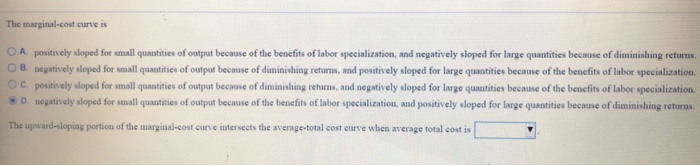 The marginal-cost curve is
OA. positively sloped for small quantities of output because of the benefits of labor specialization, and negatively sloped for large quantities because of diminishing returns.
OB. negatively sloped for small quantities of output because of diminishing returns, and positively sloped for large quantities because of the benefits of labor specialization.
OC. positively sloped for small quantities of output because of diminishing returns, and negatively sloped for large quantities because of the benefits of labor specialization.
ⒸD. negatively sloped for small quantities of output because of the benefits of labor specialization, and positively sloped for large quantities because of diminishing returns.
The upward-sloping portion of the marginal-cost curve intersects the average-total cost curve when average total cost is