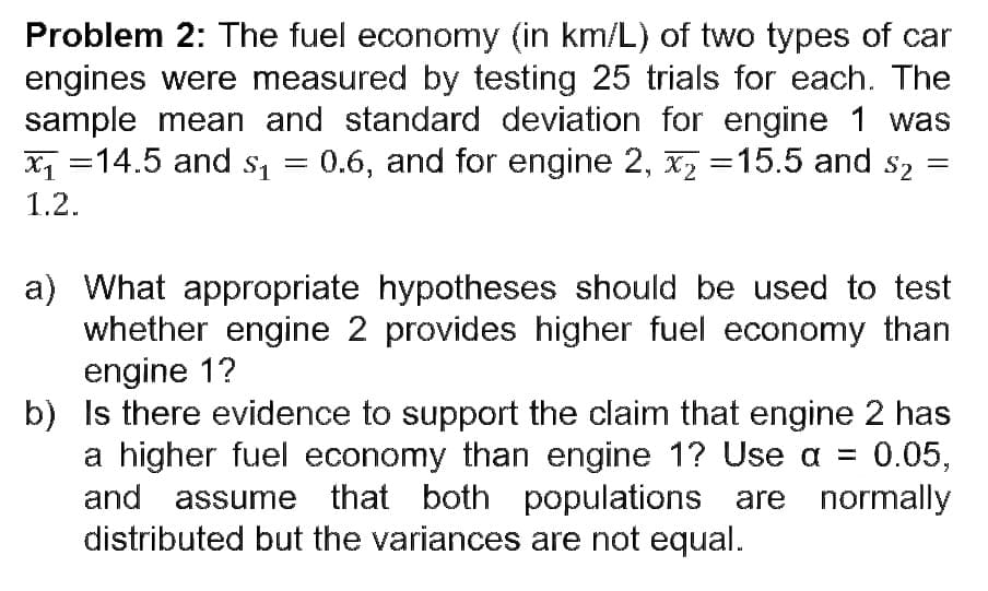 Problem 2: The fuel economy (in km/L) of two types of car
engines were measured by testing 25 trials for each. The
sample mean and standard deviation for engine 1 was
x₁14.5 and $₁ 0.6, and for engine 2, x₂ =15.5 and $₂
=
$2
1.2.
=
a) What appropriate hypotheses should be used to test
whether engine 2 provides higher fuel economy than
engine 1?
b) Is there evidence to support the claim that engine 2 has
a higher fuel economy than engine 1? Use a =
0.05,
and assume that both populations are normally
distributed but the variances are not equal.