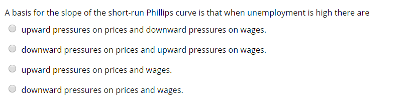 A basis for the slope of the short-run Phillips curve is that when unemployment is high there are
upward pressures on prices and downward pressures on wages.
downward pressures on prices and upward pressures on wages.
upward pressures on prices and wages.
downward pressures on prices and wages.