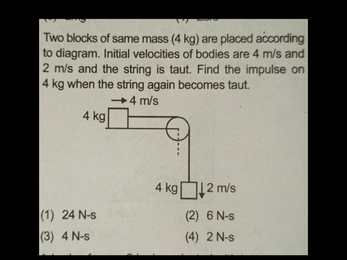 Two blocks of same mass (4 kg) are placed according
to diagram. Initial velocities of bodies are 4 m/s and
2 m/s and the string is taut. Find the impulse on
4 kg when the string again becomes taut.
4 m/s
4 kg
4 kg2n
12 m/s
(1) 24 N-s
(2) 6 N-s
(3) 4 N-s
(4) 2 N-s
