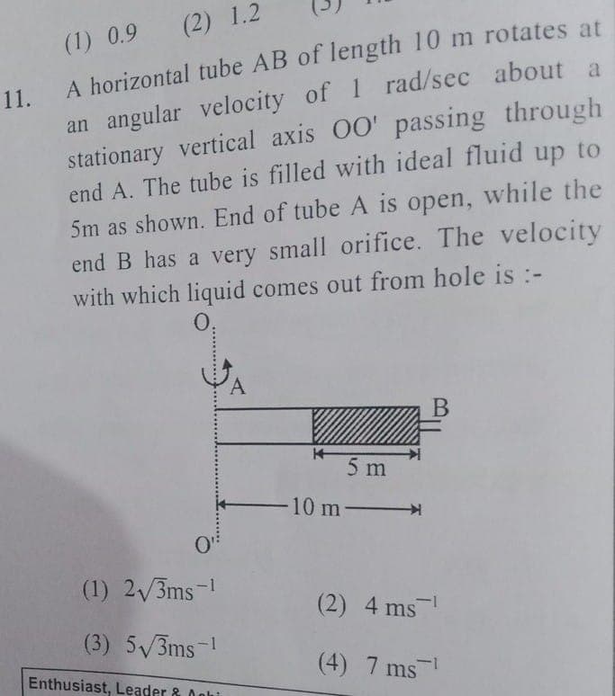 (1) 0.9 (2) 1.2
an angular velocity of 1 rad/sec about a
stationary vertical axis 00' passing through
end A. The tube is filled with ideal fluid up to
5m as shown. End of tube A is open, while the
end B has a very small orifice. The velocity
with which liquid comes out from hole is :-
A horizontal tube AB of length 10 m rotates at
11.
0,
5 m
10 m-
(1) 2/3ms-!
(2) 4 ms
-
(3) 5V3ms-!
(4) 7 ms
Enthusiast, Leader & Ooh
