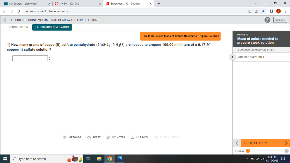 My Courses - alamo.edu
← → C
A
INTRODUCTION
X
newconnect.mheducation.com
CHEM-1405-042
LAB SKILLS USING VOLUMETRIC GLASSWARE FOR DILUTIONS
LABORATORY SIMULATION
Type here to search
g
X
1) How many grams of copper(II) sulfate pentahydrate (CuSO4 · 5 H₂O) are needed to prepare 100.00 milliliters of a 0.17 M
copper(II) sulfate solution?
METHODS
Experiment #10 - Dilution
RESET
X +
How to Calculate Mass of Solute Needed to Prepare Solution
MY NOTES ALAB DATA
SHOW LABELS
1
PHASE 1:
Mass of solute needed to
prepare stock solution
Complete the following steps:
Answer question 1
GO TO PHASE 2
PHASES
^(4¹)
SUBMIT
⠀
8:56 PM
11/10/2022