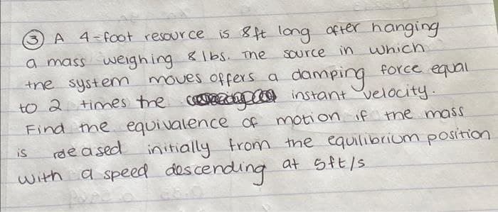 A 4-foot resource is 8ft long ofter hanging
a mass weighing &1bs. The
the system
to 2 times tre coreedpco instant velocity.
Source in which
moves offerS a
damping force equail
Find the equivalence of motion if the mass
rde a sed initially trom the equilibriom position
with a speed descending
is
at 5ft/s
