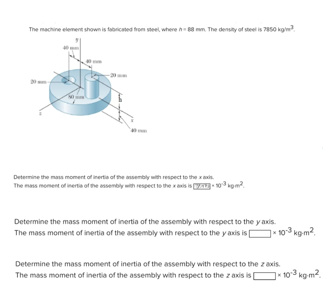 The machine element shown is fabricated from steel, where h = 88 mm. The density of steel is 7850 kg/m3.
40 mm
40 mm
-20 mm
20 mm-
80 mm
40 mm
Determine the mass moment of inertia of the assembly with respect to the x axis.
The mass moment of inertia of the assembly with respect to the x axis is 3 × 103 kg-m2.
Determine the mass moment of inertia of the assembly with respect to the y axis.
10-3 kg-m2.
The mass moment of inertia of the assembly with respect to the y axis is
Determine the mass moment of inertia of the assembly with respect to the z axis.
10-3 kg-m².
The mass moment of inertia of the assembly with respect to the z axis is
