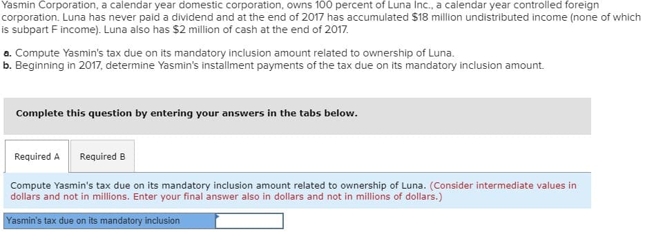 Yasmin Corporation, a calendar year domestic corporation, owns 100 percent of Luna Inc., a calendar year controlled foreign
corporation. Luna has never paid a dividend and at the end of 2017 has accumulated $18 million undistributed income (none of which
is subpart F income). Luna also has $2 million of cash at the end of 2017.
a. Compute Yasmin's tax due on its mandatory inclusion amount related to ownership of Luna.
b. Beginning in 2017, determine Yasmin's installment payments of the tax due on its mandatory inclusion amount.
Complete this question by entering your answers in the tabs below.
Required A Required B
Compute Yasmin's tax due on its mandatory inclusion amount related to ownership of Luna. (Consider intermediate values in
dollars and not in millions. Enter your final answer also in dollars and not in millions of dollars.)
Yasmin's tax due on its mandatory inclusion